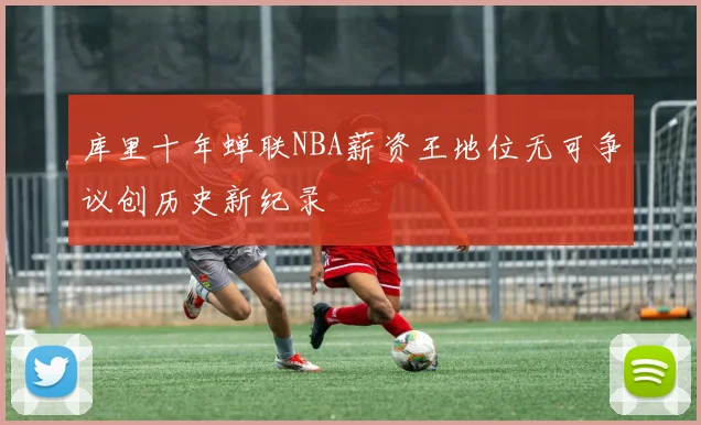 库里十年蝉联NBA薪资王地位无可争议创历史新纪录