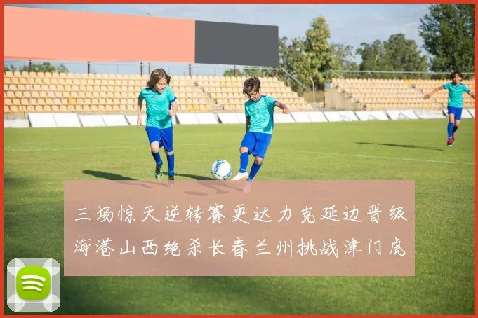 三场惊天逆转赛更达力克延边晋级海港山西绝杀长春兰州挑战津门虎