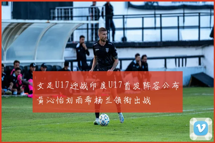 女足U17迎战印度U17首发阵容公布黄沁怡刘雨希杨兰领衔出战