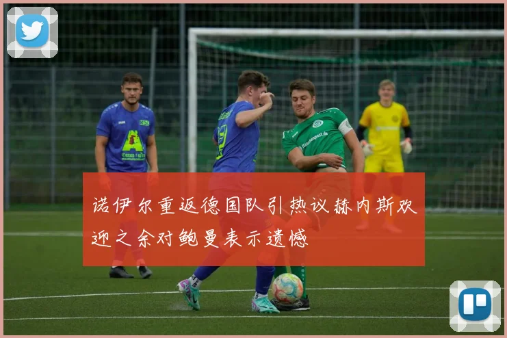 诺伊尔重返德国队引热议赫内斯欢迎之余对鲍曼表示遗憾