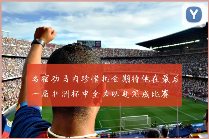 名宿劝马内珍惜机会期待他在最后一届非洲杯中全力以赴完成比赛