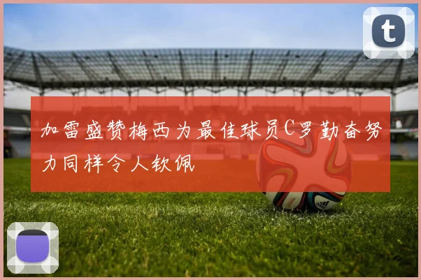 加雷盛赞梅西为最佳球员C罗勤奋努力同样令人钦佩