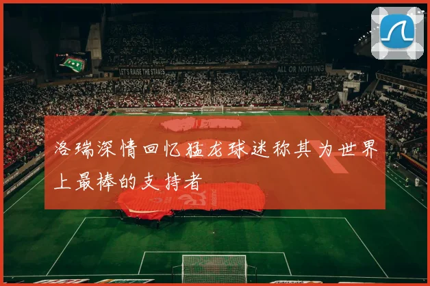 洛瑞深情回忆猛龙球迷称其为世界上最棒的支持者