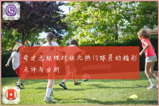 奇才总经理对状元热门球员的精彩点评与分析