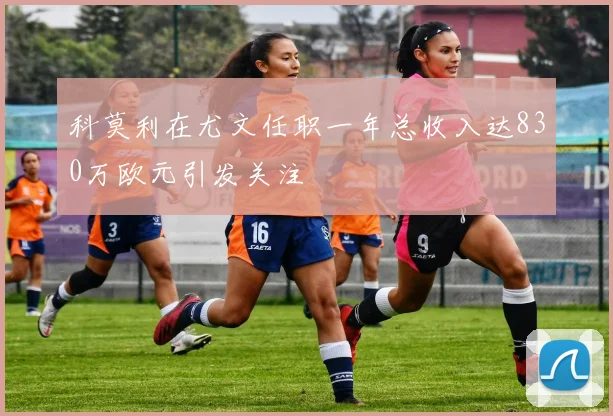 科莫利在尤文任职一年总收入达830万欧元引发关注