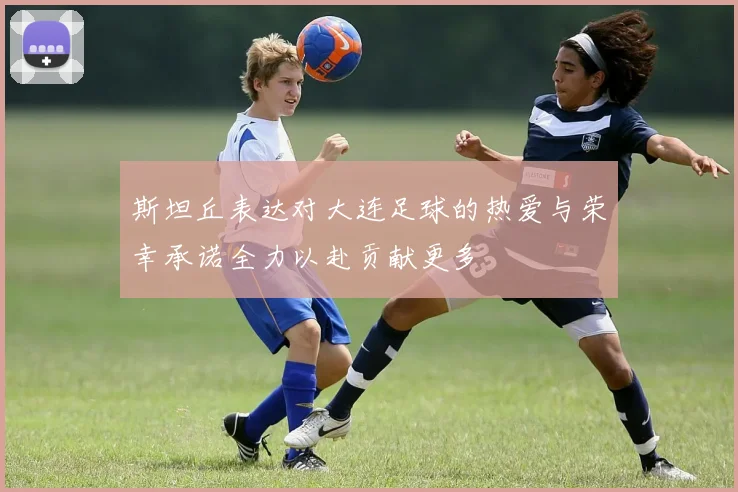 斯坦丘表达对大连足球的热爱与荣幸承诺全力以赴贡献更多