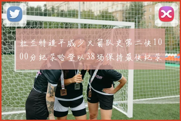 杜兰特追平威少火箭队史第二快1000分纪录哈登以38场保持最快纪录
