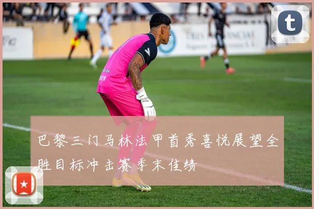 巴黎三门马林法甲首秀喜悦展望全胜目标冲击赛季末佳绩