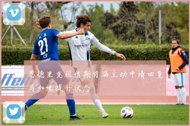 恩德里克租借期将满主动申请回皇马加练提升状态