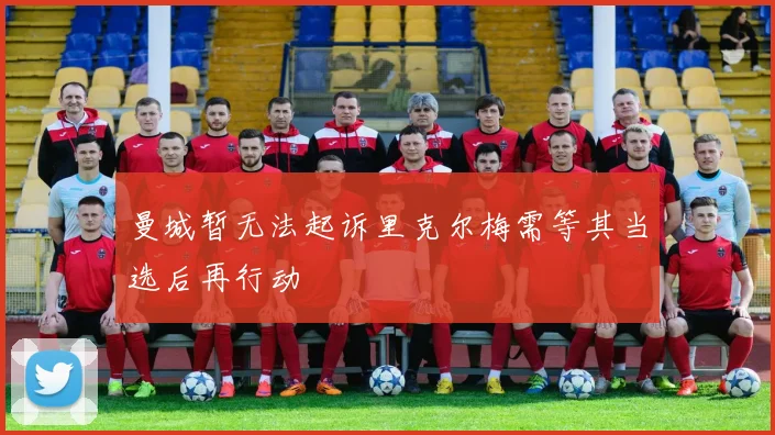 曼城暂无法起诉里克尔梅需等其当选后再行动