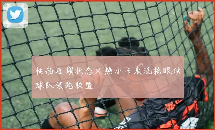 快船近期状态火热小卡表现抢眼助球队领跑联盟