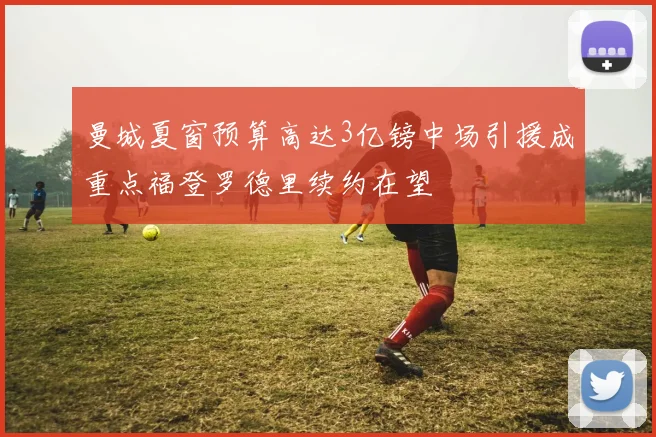 曼城夏窗预算高达3亿镑中场引援成重点福登罗德里续约在望