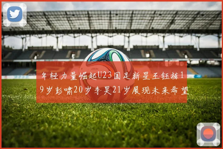 年轻力量崛起U23国足新星王钰栋19岁彭啸20岁李昊21岁展现未来希望