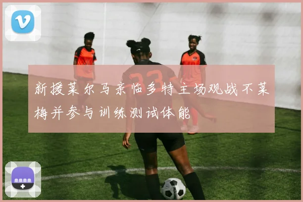 新援莱尔马亲临多特主场观战不莱梅并参与训练测试体能